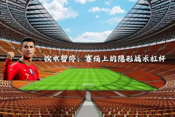 饮水暂停:赛场上的隐形战术杠杆